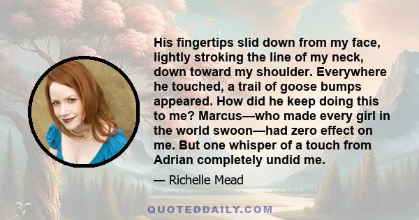 His fingertips slid down from my face, lightly stroking the line of my neck, down toward my shoulder. Everywhere he touched, a trail of goose bumps appeared. How did he keep doing this to me? Marcus—who made every girl