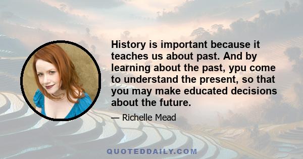 History is important because it teaches us about past. And by learning about the past, ypu come to understand the present, so that you may make educated decisions about the future.