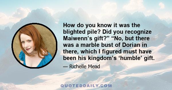 How do you know it was the blighted pile? Did you recognize Maiwenn’s gift?” “No, but there was a marble bust of Dorian in there, which I figured must have been his kingdom’s ‘humble’ gift.