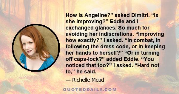 How is Angeline?” asked Dimitri. “Is she improving?” Eddie and I exchanged glances. So much for avoiding her indiscretions. “Improving how exactly?” I asked. “In combat, in following the dress code, or in keeping her