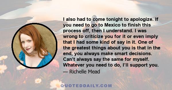 I also had to come tonight to apologize. If you need to go to Mexico to finish this process off, then I understand. I was wrong to criticize you for it or even imply that I had some kind of say in it. One of the