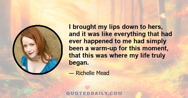 I brought my lips down to hers, and it was like everything that had ever happened to me had simply been a warm-up for this moment, that this was where my life truly began.