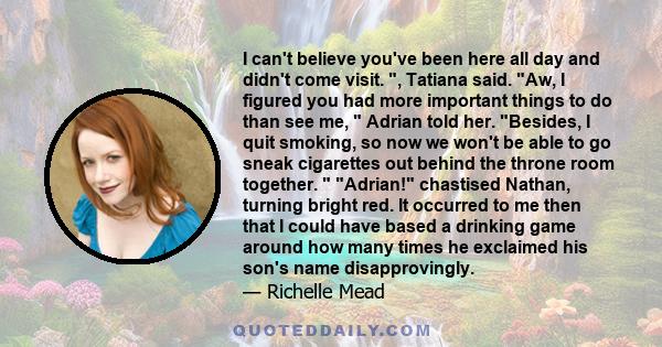 I can't believe you've been here all day and didn't come visit. , Tatiana said. Aw, I figured you had more important things to do than see me,  Adrian told her. Besides, I quit smoking, so now we won't be able to go