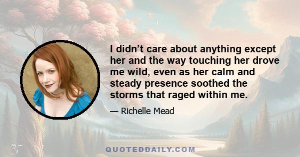 I didn’t care about anything except her and the way touching her drove me wild, even as her calm and steady presence soothed the storms that raged within me.