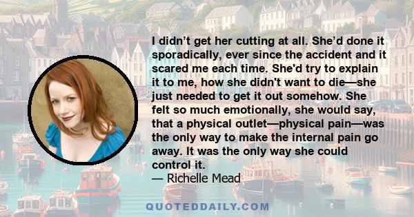 I didn’t get her cutting at all. She’d done it sporadically, ever since the accident and it scared me each time. She'd try to explain it to me, how she didn't want to die—she just needed to get it out somehow. She felt