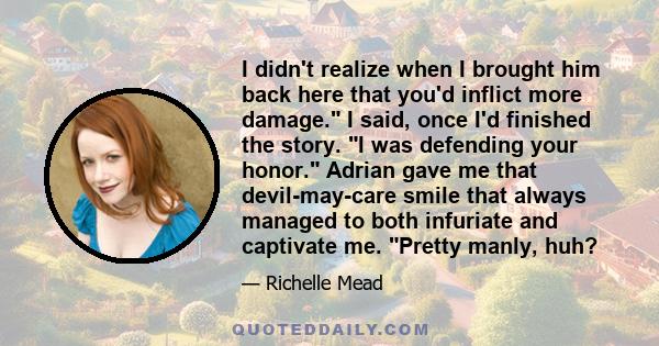 I didn't realize when I brought him back here that you'd inflict more damage. I said, once I'd finished the story. I was defending your honor. Adrian gave me that devil-may-care smile that always managed to both