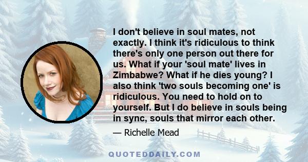 I don't believe in soul mates, not exactly. I think it's ridiculous to think there's only one person out there for us. What if your 'soul mate' lives in Zimbabwe? What if he dies young? I also think 'two souls becoming