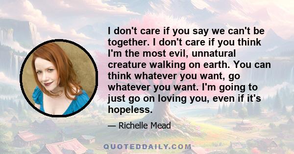 I don't care if you say we can't be together. I don't care if you think I'm the most evil, unnatural creature walking on earth. You can think whatever you want, go whatever you want. I'm going to just go on loving you,