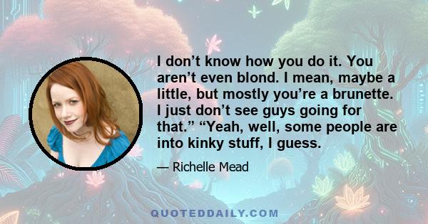 I don’t know how you do it. You aren’t even blond. I mean, maybe a little, but mostly you’re a brunette. I just don’t see guys going for that.” “Yeah, well, some people are into kinky stuff, I guess.