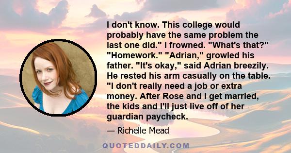 I don't know. This college would probably have the same problem the last one did. I frowned. What's that? Homework. Adrian, growled his father. It's okay, said Adrian breezily. He rested his arm casually on the table. I 