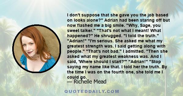 I don't suppose that she gave you the job based on looks alone? Adrian had been staring off but now flashed me a big smile. Why, Sage, you sweet talker. That's not what I meant! What happened? He shrugged. I told the