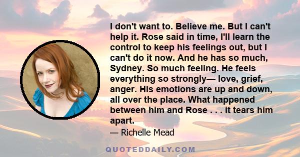 I don't want to. Believe me. But I can't help it. Rose said in time, I'll learn the control to keep his feelings out, but I can't do it now. And he has so much, Sydney. So much feeling. He feels everything so strongly—