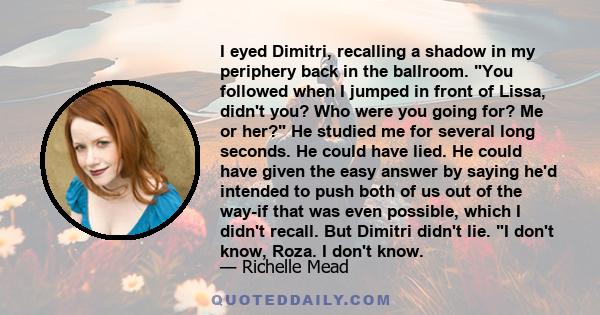 I eyed Dimitri, recalling a shadow in my periphery back in the ballroom. You followed when I jumped in front of Lissa, didn't you? Who were you going for? Me or her? He studied me for several long seconds. He could have 