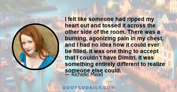 I felt like someone had ripped my heart out and tossed it across the other side of the room. There was a burning, agonizing pain in my chest, and I had no idea how it could ever be filled. It was one thing to accept