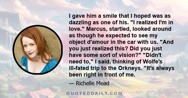 I gave him a smile that I hoped was as dazzling as one of his. I realized I'm in love. Marcus, startled, looked around as though he expected to see my object d'amour in the car with us. And you just realized this? Did