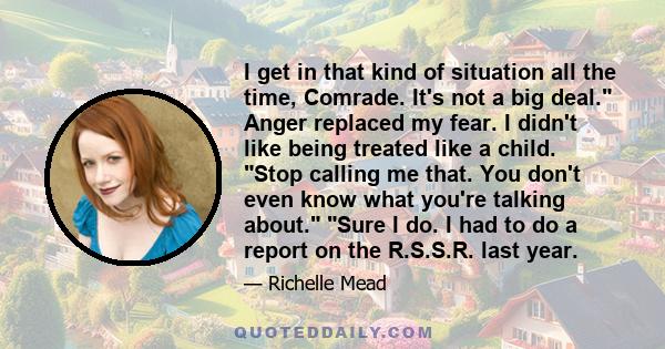 I get in that kind of situation all the time, Comrade. It's not a big deal. Anger replaced my fear. I didn't like being treated like a child. Stop calling me that. You don't even know what you're talking about. Sure I