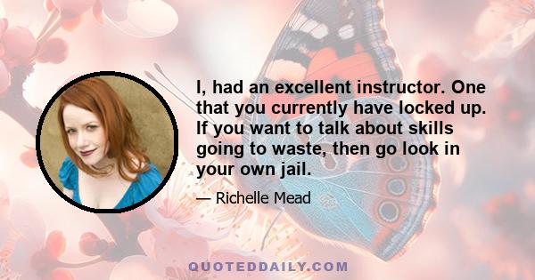 I, had an excellent instructor. One that you currently have locked up. If you want to talk about skills going to waste, then go look in your own jail.