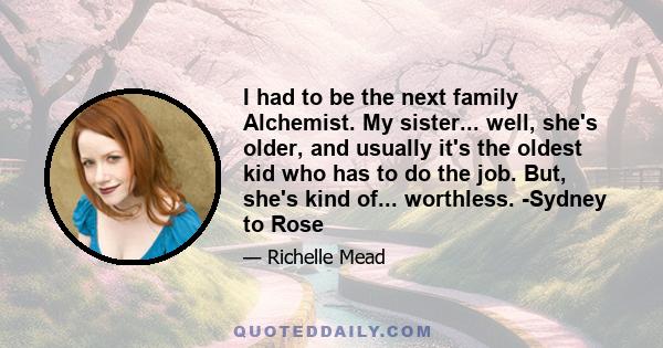 I had to be the next family Alchemist. My sister... well, she's older, and usually it's the oldest kid who has to do the job. But, she's kind of... worthless. -Sydney to Rose