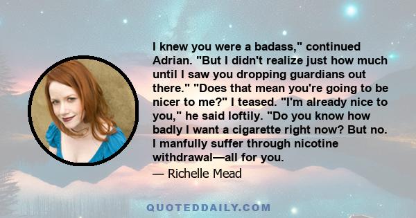 I knew you were a badass, continued Adrian. But I didn't realize just how much until I saw you dropping guardians out there. Does that mean you're going to be nicer to me? I teased. I'm already nice to you, he said