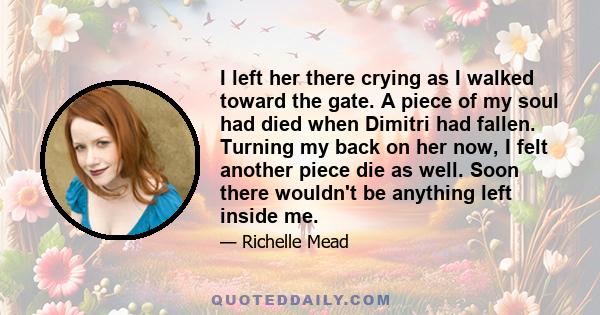 I left her there crying as I walked toward the gate. A piece of my soul had died when Dimitri had fallen. Turning my back on her now, I felt another piece die as well. Soon there wouldn't be anything left inside me.