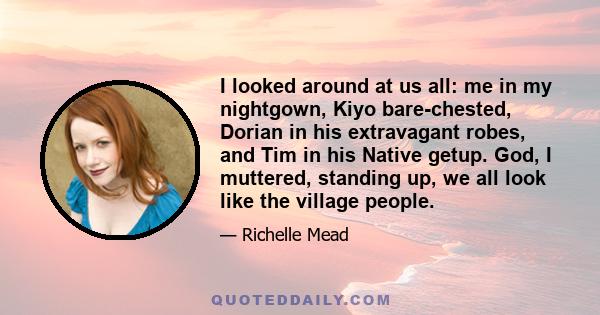 I looked around at us all: me in my nightgown, Kiyo bare-chested, Dorian in his extravagant robes, and Tim in his Native getup. God, I muttered, standing up, we all look like the village people.