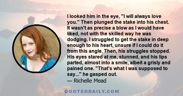 I looked him in the eye, I will always love you. Then plunged the stake into his chest. It wasn't as precise a blow as I would have liked, not with the skilled way he was dodging. I struggled to get the stake in deep