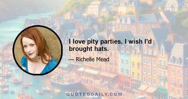 I love pity parties. I wish I'd brought hats.