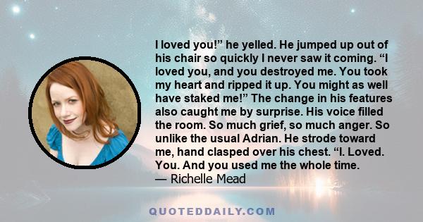 I loved you! he yelled. He jumped up out of his chair so quickly I never saw it coming. I loved you, and you destroyed me. You took my heart and ripped it up.