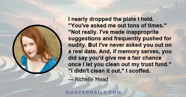 I nearly dropped the plate I held. You've asked me out tons of times. Not really. I've made inapproprite suggestions and frequently pushed for nudity. But I've never asked you out on a real date. And, if memory serves,