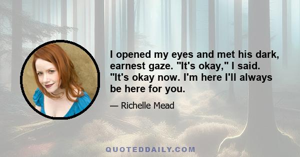 I opened my eyes and met his dark, earnest gaze. It's okay, I said. It's okay now. I'm here I'll always be here for you.