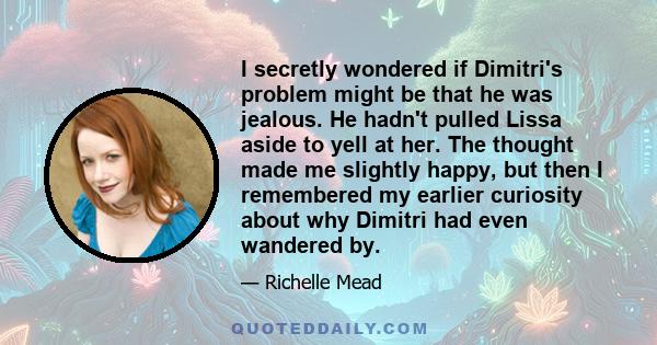 I secretly wondered if Dimitri's problem might be that he was jealous. He hadn't pulled Lissa aside to yell at her. The thought made me slightly happy, but then I remembered my earlier curiosity about why Dimitri had