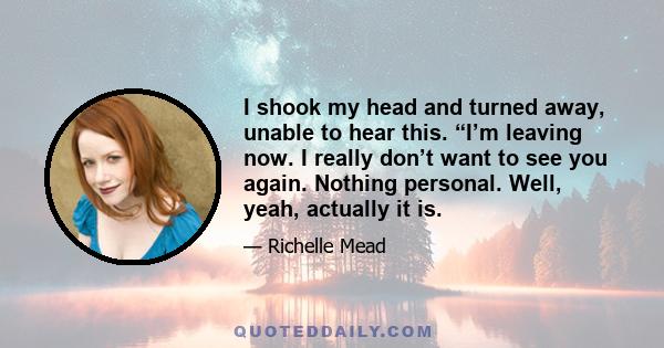 I shook my head and turned away, unable to hear this. “I’m leaving now. I really don’t want to see you again. Nothing personal. Well, yeah, actually it is.