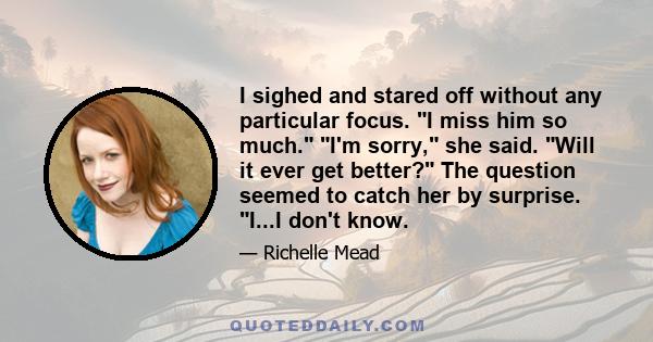 I sighed and stared off without any particular focus. I miss him so much. I'm sorry, she said. Will it ever get better? The question seemed to catch her by surprise. I...I don't know.