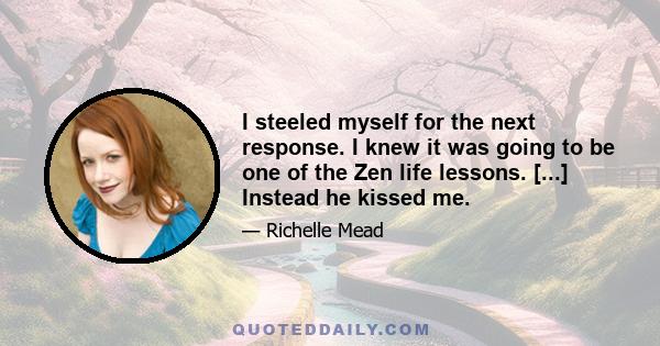 I steeled myself for the next response. I knew it was going to be one of the Zen life lessons. [...] Instead he kissed me.