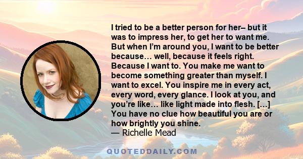 I tried to be a better person for her– but it was to impress her, to get her to want me. But when I’m around you, I want to be better because… well, because it feels right. Because I want to. You make me want to become