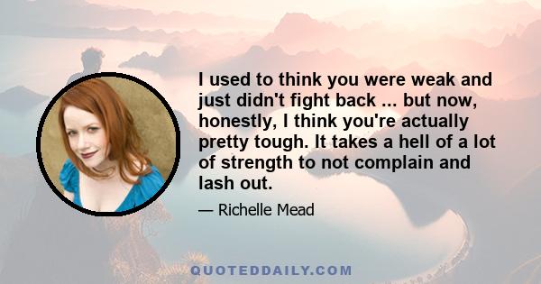 I used to think you were weak and just didn't fight back ... but now, honestly, I think you're actually pretty tough. It takes a hell of a lot of strength to not complain and lash out.