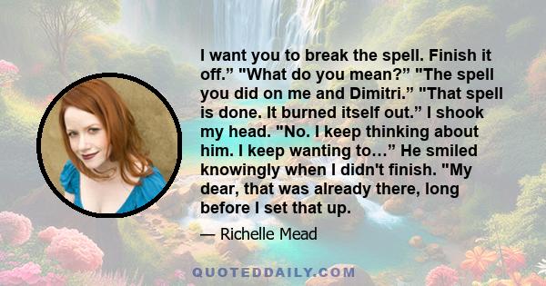 I want you to break the spell. Finish it off.” What do you mean?” The spell you did on me and Dimitri.” That spell is done. It burned itself out.” I shook my head. No. I keep thinking about him. I keep wanting to…” He