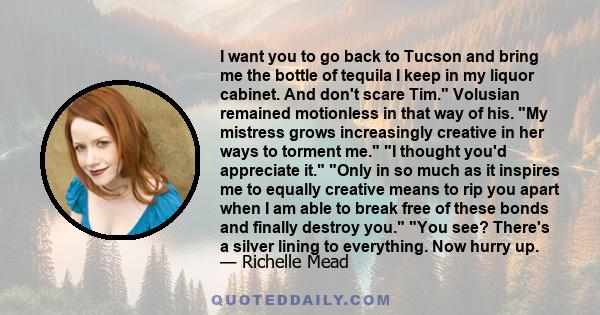 I want you to go back to Tucson and bring me the bottle of tequila I keep in my liquor cabinet. And don't scare Tim. Volusian remained motionless in that way of his. My mistress grows increasingly creative in her ways