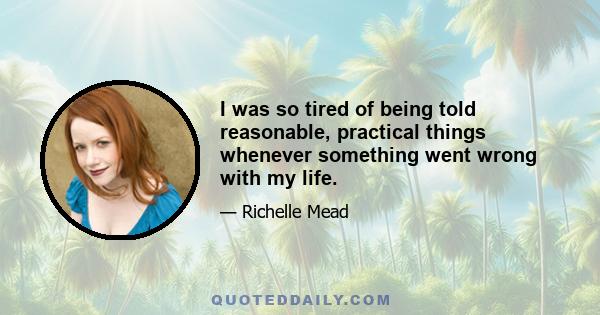 I was so tired of being told reasonable, practical things whenever something went wrong with my life.