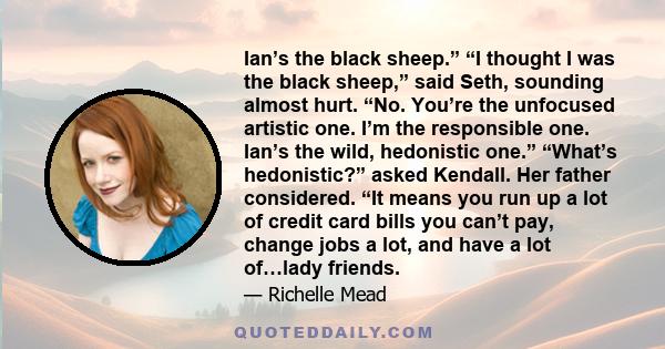 Ian’s the black sheep.” “I thought I was the black sheep,” said Seth, sounding almost hurt. “No. You’re the unfocused artistic one. I’m the responsible one. Ian’s the wild, hedonistic one.” “What’s hedonistic?” asked