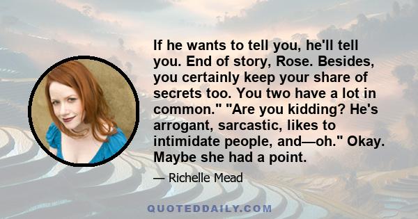 If he wants to tell you, he'll tell you. End of story, Rose. Besides, you certainly keep your share of secrets too. You two have a lot in common. Are you kidding? He's arrogant, sarcastic, likes to intimidate people,