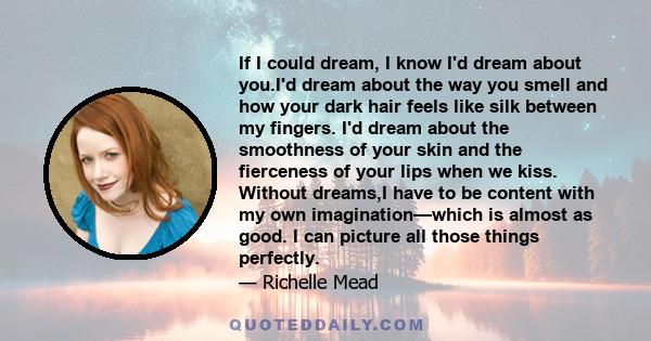 If I could dream, I know I'd dream about you.I'd dream about the way you smell and how your dark hair feels like silk between my fingers. I'd dream about the smoothness of your skin and the fierceness of your lips when