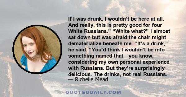 If I was drunk, I wouldn’t be here at all. And really, this is pretty good for four White Russians.” “White what?” I almost sat down but was afraid the chair might dematerialize beneath me. “It’s a drink,” he said.