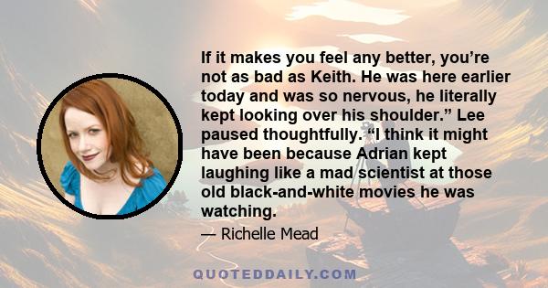 If it makes you feel any better, you’re not as bad as Keith. He was here earlier today and was so nervous, he literally kept looking over his shoulder.” Lee paused thoughtfully. “I think it might have been because