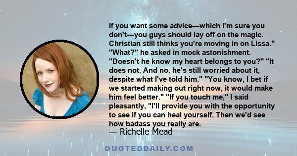 If you want some advice—which I'm sure you don't—you guys should lay off on the magic. Christian still thinks you're moving in on Lissa. What? he asked in mock astonishment. Doesn't he know my heart belongs to you? It