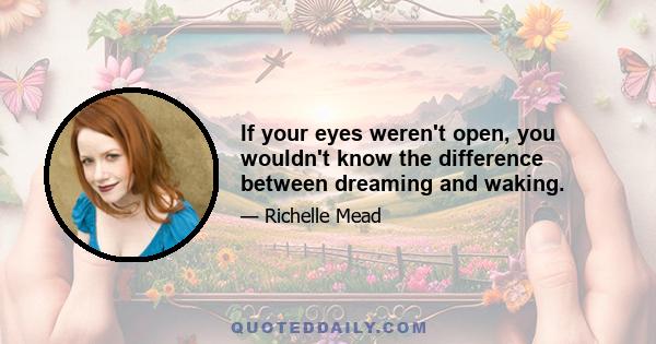 If your eyes weren't open, you wouldn't know the difference between dreaming and waking.