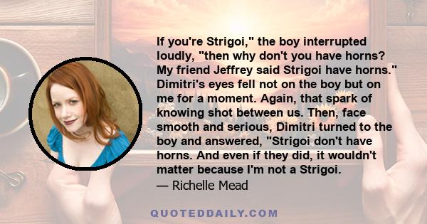 If you're Strigoi, the boy interrupted loudly, then why don't you have horns? My friend Jeffrey said Strigoi have horns. Dimitri's eyes fell not on the boy but on me for a moment. Again, that spark of knowing shot