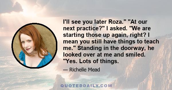 I'll see you later Roza. At our next practice? I asked. We are starting those up again, right? I mean you still have things to teach me. Standing in the doorway, he looked over at me and smiled. Yes. Lots of things.