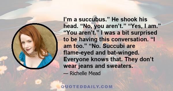 I’m a succubus.” He shook his head. “No, you aren’t.” “Yes, I am.” “You aren’t.” I was a bit surprised to be having this conversation. “I am too.” “No. Succubi are flame-eyed and bat-winged. Everyone knows that. They