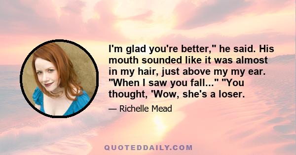 I'm glad you're better, he said. His mouth sounded like it was almost in my hair, just above my my ear. When I saw you fall... You thought, 'Wow, she's a loser.